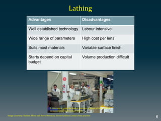 Advantages Disadvantages
Well established technology Labour intensive
Wide range of parameters High cost per lens
Suits most materials Variable surface finish
Starts depend on capital
budget
Volume production difficult
Lathing
Image courtesy: Nathan Efron and Steve Newman, Second edition Contact lens practice
6
A laboratory using the labour-intensive method of lathe cutting
to manufacture soft contact lenses
 