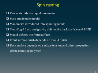  Raw materials are liquid monomers
 Male and female mould
 Monomer’s introduced into spinning mould
 Centrifugal force and gravity defines the back surface and BOZR
 Mould defines the front surface
 Front surface finish depends on mould finish
 Back surface depends on surface tension and other properties
of the resulting polymer
Spin casting
7
 