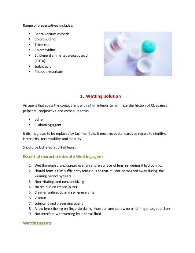 Range of preservatives includes:
 Benzalkonium chloride
 Chlorobutanol
 Thiomesal
 Chlorhexidine
 Ethylene diamine tetra-acetic acid
(EDTA)
 Sorbic acid
 Potassium sorbate
1. Wetting solution
An agent that coats the contact lens with a film intends to minimize the friction of CL against
pelpebral conjunctiva and cornea. It act as
 buffer
 Cushioning agent
It disintegrates to be replaced by lacrimal fluid. It must meet standards as regard to sterility,
isotonicity, nonirritabilty and stability.
Should be buffered at pH of tears.
Essential characteristicsof a Wetting agent
1. Wet thoroughly and spread over an entire surface of lens, rendering it hydrophilic.
2. Should form a film sufficiently tenacious so that it’ll not be washed away during the
wearing period by tears.
3. Nonirritating and nonsensitizing
4. No residue existence (pure)
5. Cleaner, antiseptic and self-preserving
6. Viscous
7. Lubricant and preserving agent
8. Allow lens sticking on fingertip during insertion and sallow no oil of finger to get on lens
9. Not interfere with wetting by lacrimal fluid.
Wetting agents
 