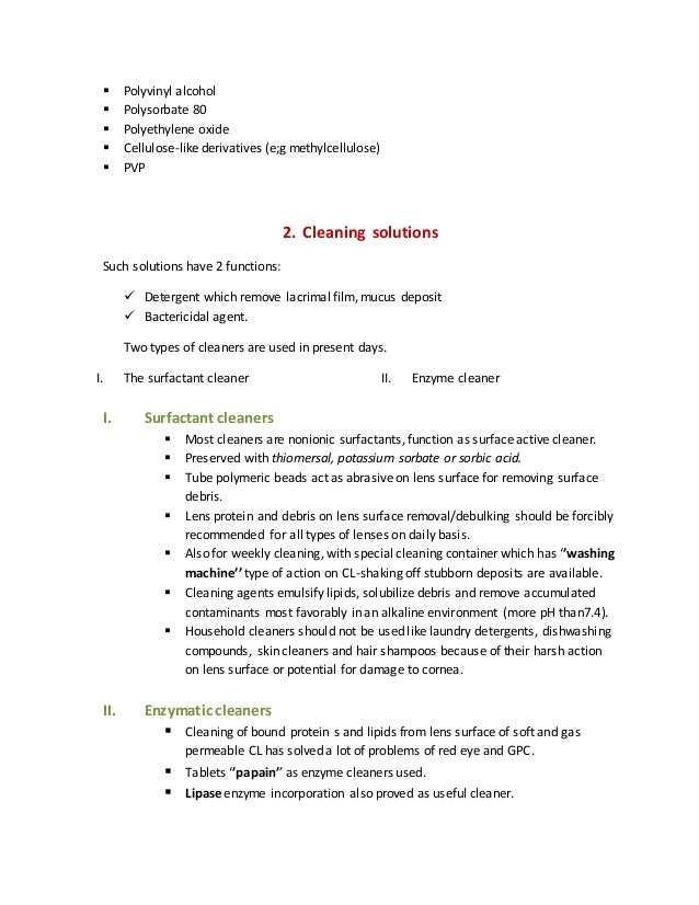  Polyvinyl alcohol
 Polysorbate 80
 Polyethylene oxide
 Cellulose-like derivatives (e;g methylcellulose)
 PVP
2. Cleaning solutions
Such solutions have 2 functions:
 Detergent which remove lacrimal film, mucus deposit
 Bactericidal agent.
Two types of cleaners are used in present days.
I. The surfactant cleaner II. Enzyme cleaner
I. Surfactant cleaners
 Most cleaners are nonionic surfactants, function as surface active cleaner.
 Preserved with thiomersal, potassium sorbate or sorbic acid.
 Tube polymeric beads act as abrasive on lens surface for removing surface
debris.
 Lens protein and debris on lens surface removal/debulking should be forcibly
recommended for all types of lenses on daily basis.
 Also for weekly cleaning, with special cleaning container which has ‘’washing
machine’’ type of action on CL-shaking off stubborn deposits are available.
 Cleaning agents emulsify lipids, solubilize debris and remove accumulated
contaminants most favorably in an alkaline environment (more pH than7.4).
 Household cleaners should not be used like laundry detergents, dishwashing
compounds, skin cleaners and hair shampoos because of their harsh action
on lens surface or potential for damage to cornea.
II. Enzymatic cleaners
 Cleaning of bound protein s and lipids from lens surface of soft and gas
permeable CL has solved a lot of problems of red eye and GPC.
 Tablets ‘’papain’’ as enzyme cleaners used.
 Lipase enzyme incorporation also proved as useful cleaner.
 