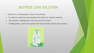 BIOTRUE LENS SOLUTION
 Biotrue is a multipurpose contact lens solution.
 It works as a lubricant and moistens the lenses for comfort wearing.
 The solution is designed to match the pH of the tears.
 It fights germs, cleans the contact lens and prevents certain tear proteins.
 