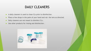 DAILY CLEANERS
 A daily cleaners is used to clean CLs prior to disinfection.
 Place a few drops in the palm of your hand and rub the lens as directed.
 Daily cleaners are not meant to disinfect CLs .
 Use other products for rinsing and disinfection .
 