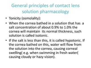 General principles of contact lens
solution pharmacology
• Tonicity (osmolality):
• When the cornea bathed in a solution that has a
salt concentration of about 0.9% to 1.0% the
cornea will maintain its normal thickness, such
solution is called isotonic.
• If the salt is less than this, it is called hypotonic. If
the cornea bathed on this, water will flow from
the solution into the cornea, causing corneal
swelling( e.g. when swimming in fresh water(
causing cloudy or hazy vision).
 