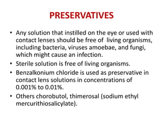 PRESERVATIVES
• Any solution that instilled on the eye or used with
contact lenses should be free of living organisms,
including bacteria, viruses amoebae, and fungi,
which might cause an infection.
• Sterile solution is free of living organisms.
• Benzalkonium chloride is used as preservative in
contact lens solutions in concentrations of
0.001% to 0.01%.
• Others chorobutol, thimerosal (sodium ethyl
mercurithiosalicylate).
 