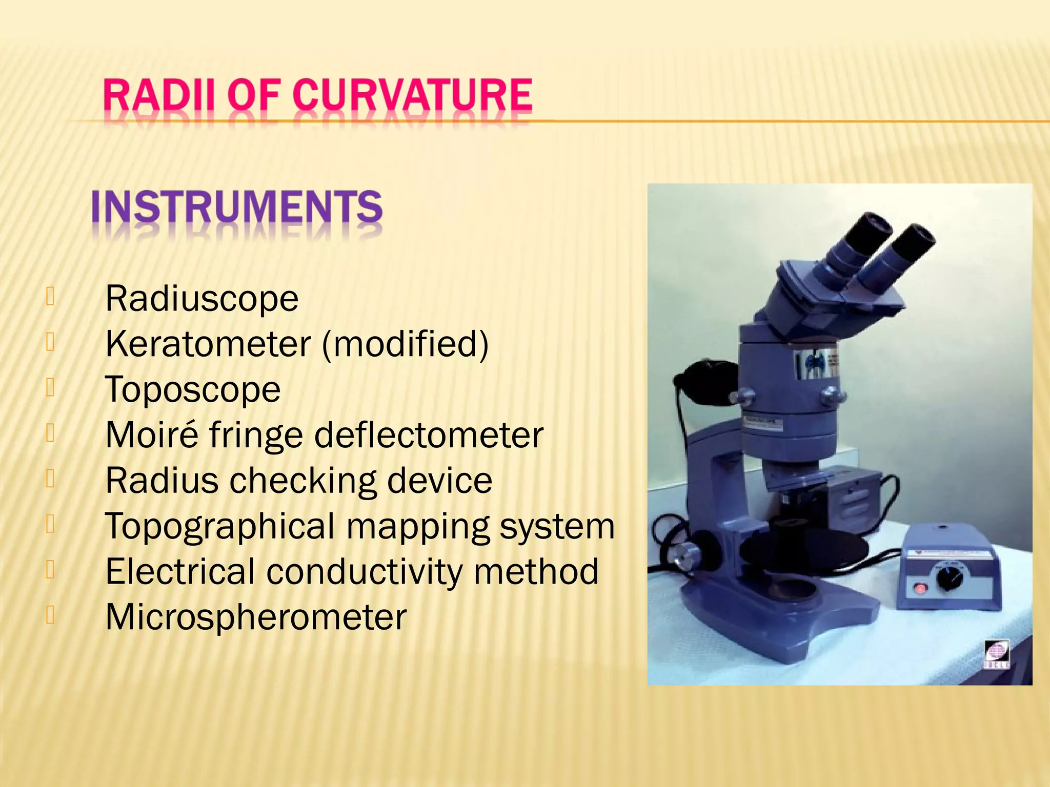  Radiuscope
 Keratometer (modified)
 Toposcope
 Moiré fringe deflectometer
 Radius checking device
 Topographical mapping system
 Electrical conductivity method
 Microspherometer
 