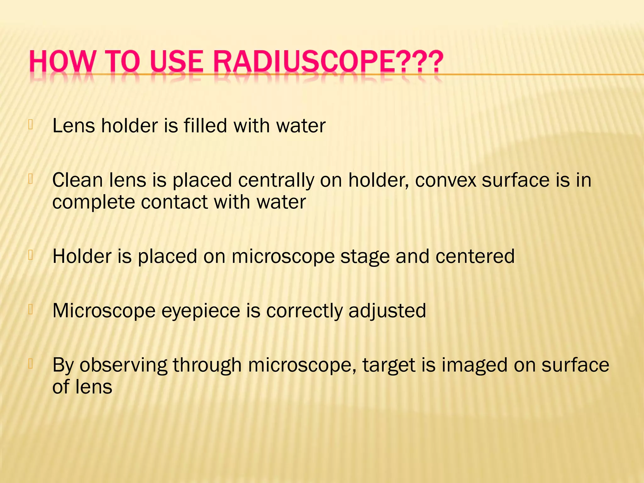  Lens holder is filled with water
 Clean lens is placed centrally on holder, convex surface is in
complete contact with water
 Holder is placed on microscope stage and centered
 Microscope eyepiece is correctly adjusted
 By observing through microscope, target is imaged on surface
of lens
 