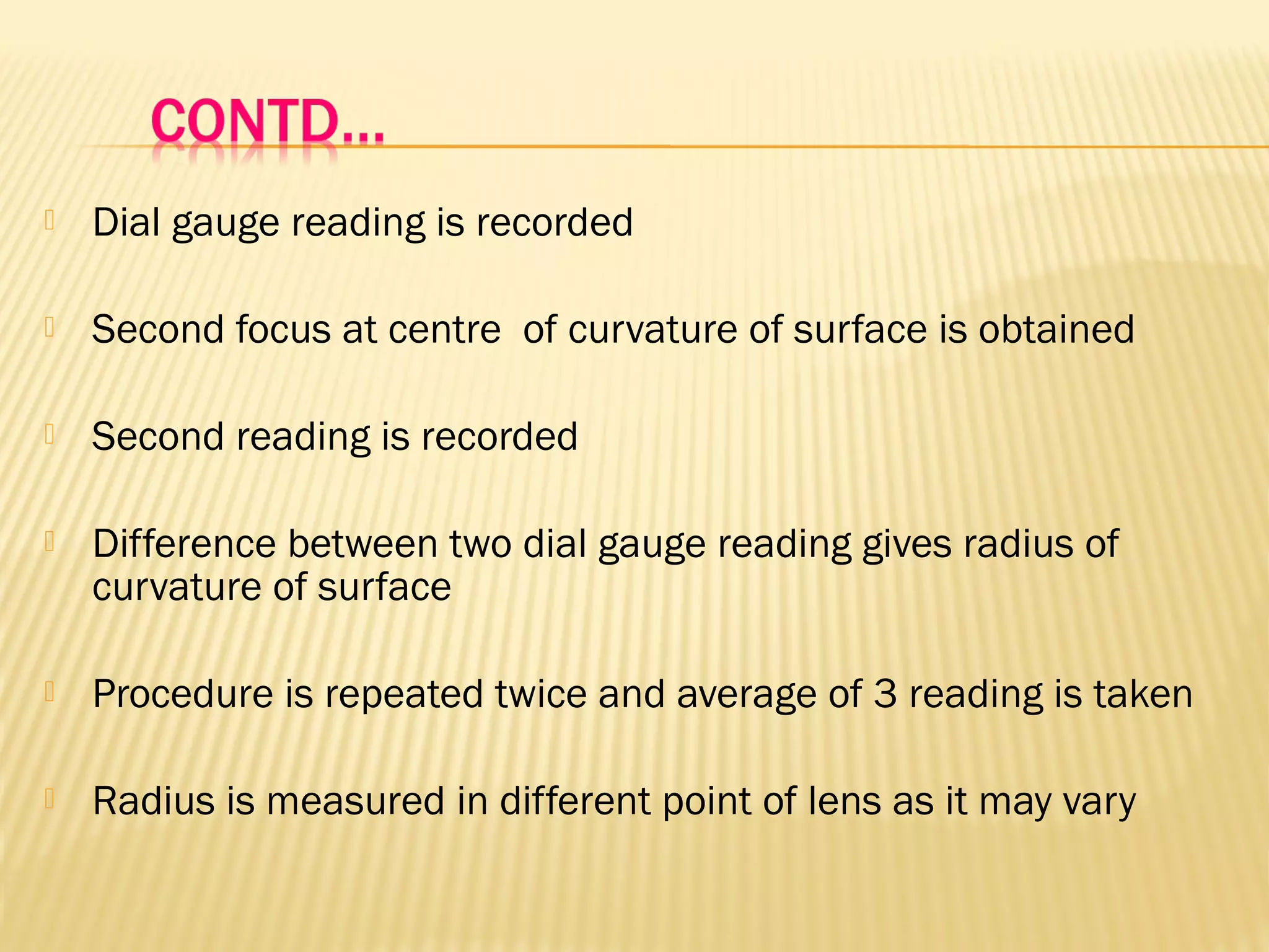  Dial gauge reading is recorded
 Second focus at centre of curvature of surface is obtained
 Second reading is recorded
 Difference between two dial gauge reading gives radius of
curvature of surface
 Procedure is repeated twice and average of 3 reading is taken
 Radius is measured in different point of lens as it may vary
 