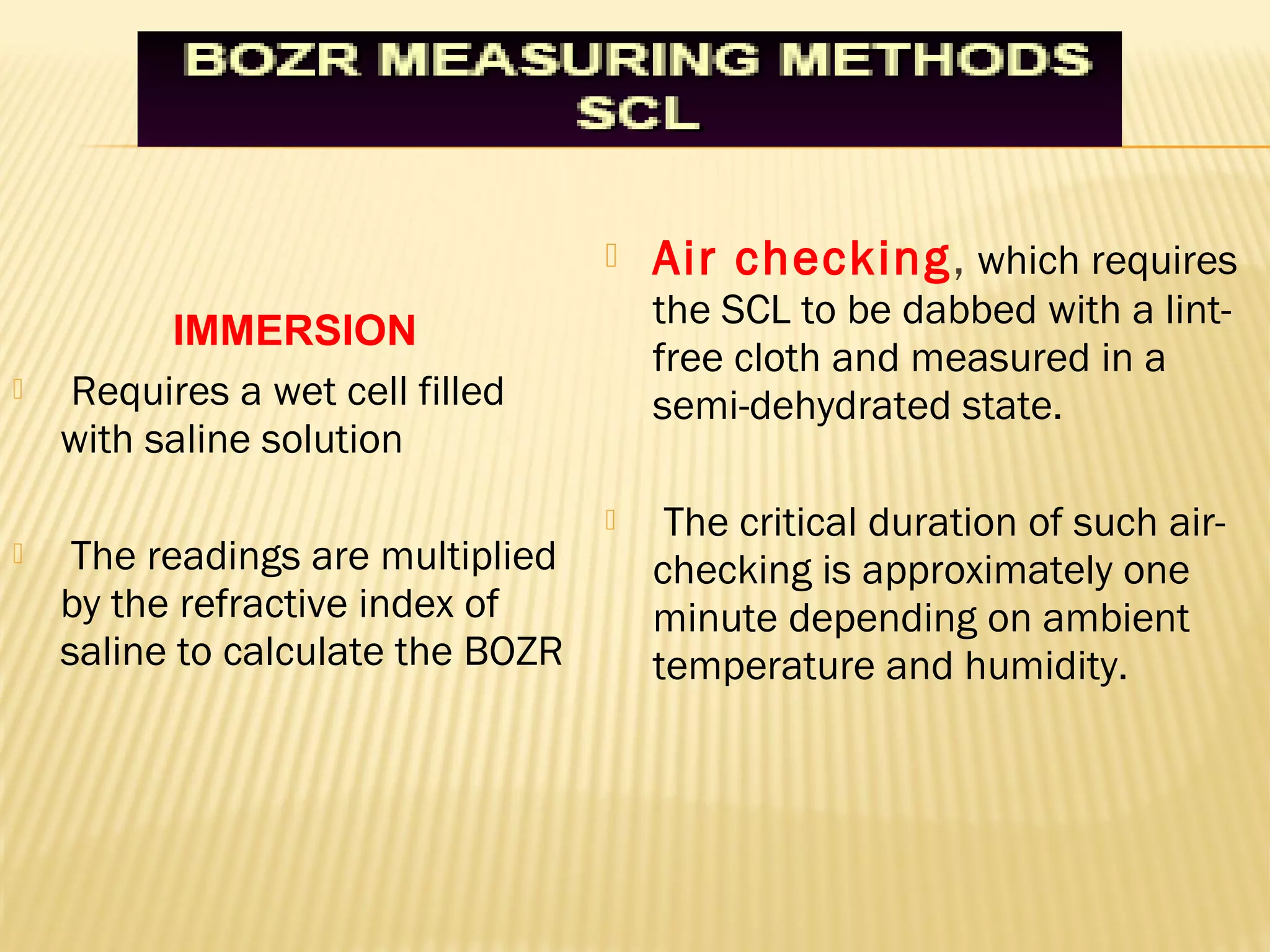  Air checking, which requires
the SCL to be dabbed with a lint-
free cloth and measured in a
semi-dehydrated state.
 The critical duration of such air-
checking is approximately one
minute depending on ambient
temperature and humidity.
 Requires a wet cell filled
with saline solution
 The readings are multiplied
by the refractive index of
saline to calculate the BOZR
IMMERSION
 