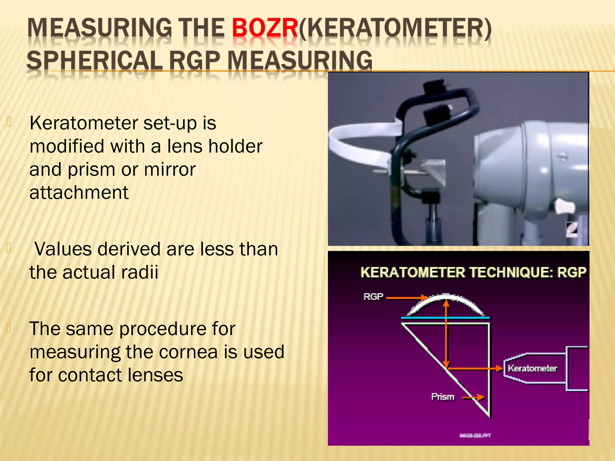  Keratometer set-up is
modified with a lens holder
and prism or mirror
attachment
 Values derived are less than
the actual radii
 The same procedure for
measuring the cornea is used
for contact lenses
 