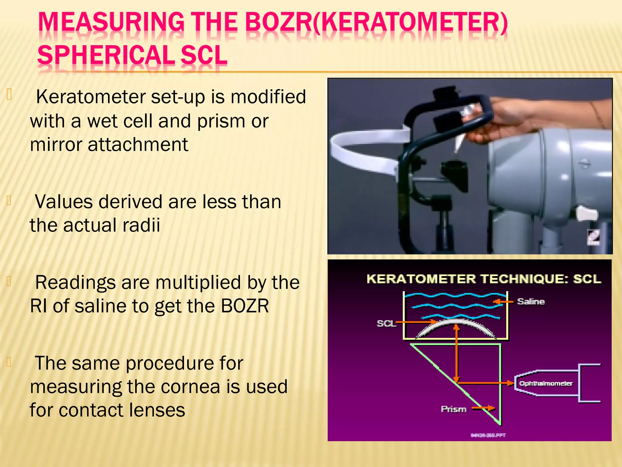 Keratometer set-up is modified
with a wet cell and prism or
mirror attachment
 Values derived are less than
the actual radii
 Readings are multiplied by the
RI of saline to get the BOZR
 The same procedure for
measuring the cornea is used
for contact lenses
 