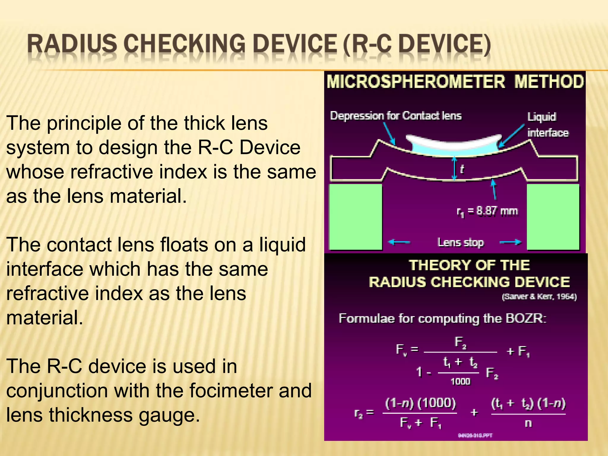The principle of the thick lens
system to design the R-C Device
whose refractive index is the same
as the lens material.
The contact lens floats on a liquid
interface which has the same
refractive index as the lens
material.
The R-C device is used in
conjunction with the focimeter and
lens thickness gauge.
 