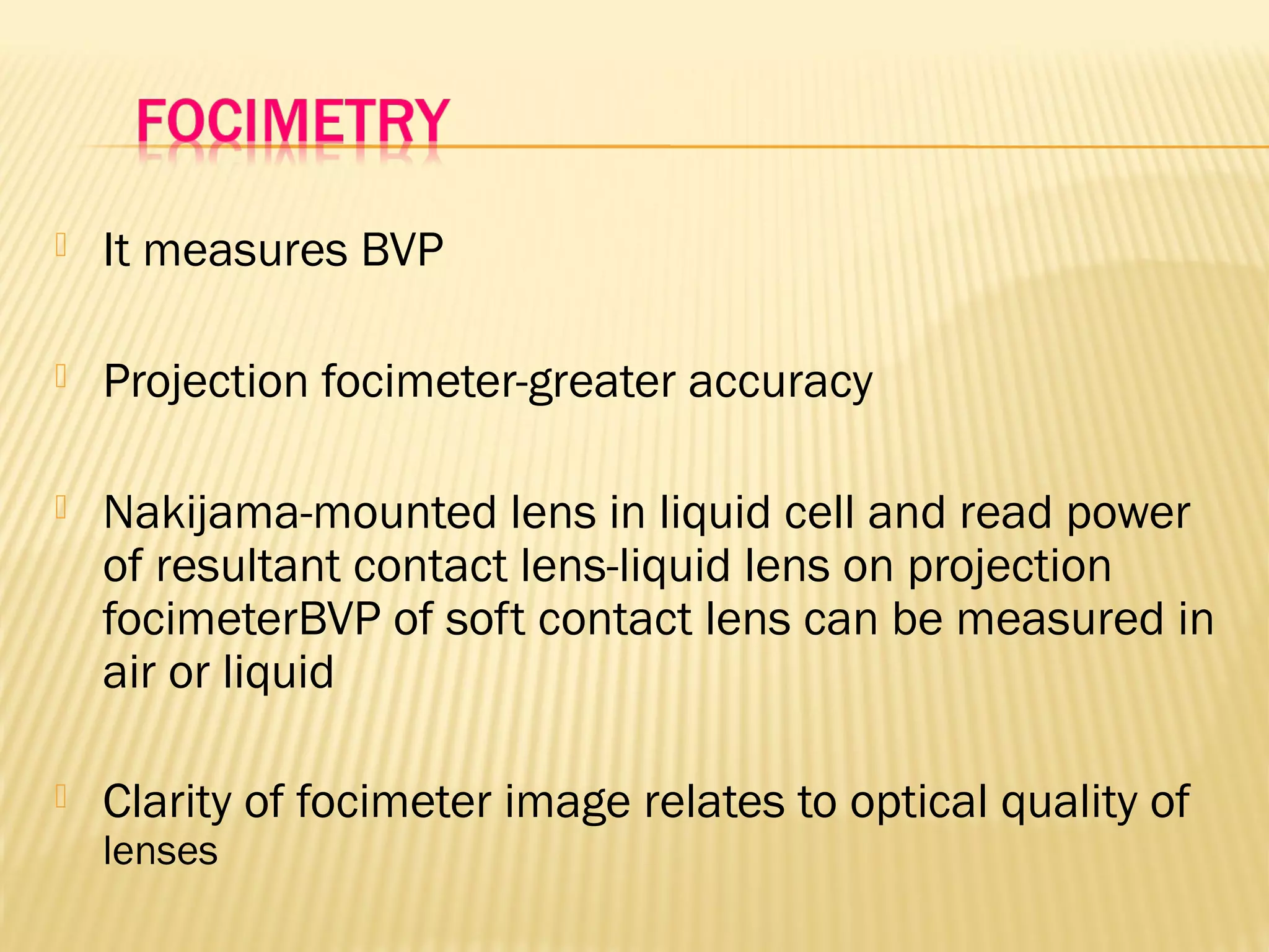  It measures BVP
 Projection focimeter-greater accuracy
 Nakijama-mounted lens in liquid cell and read power
of resultant contact lens-liquid lens on projection
focimeterBVP of soft contact lens can be measured in
air or liquid
 Clarity of focimeter image relates to optical quality of
lenses
 