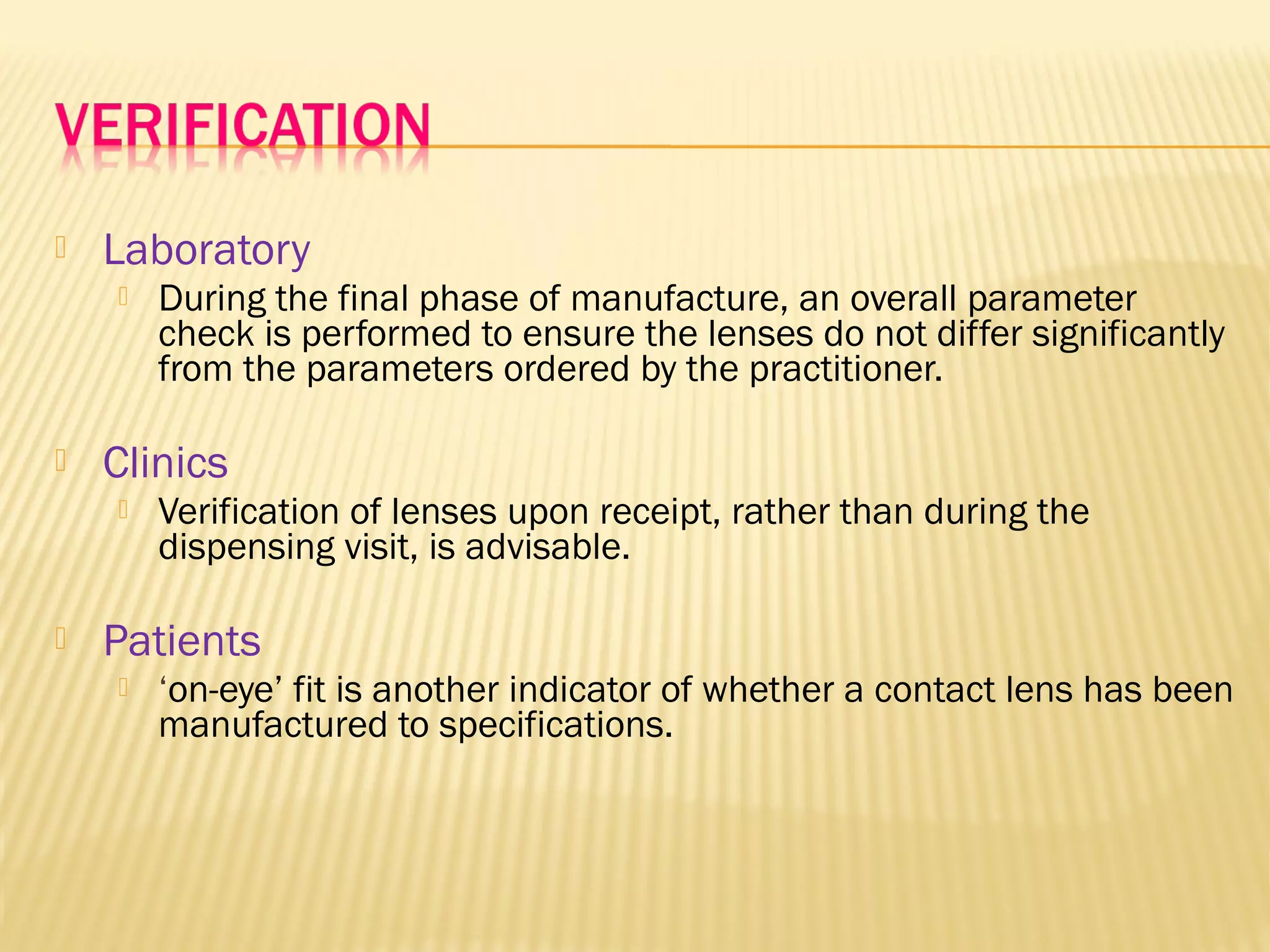  Laboratory
 During the final phase of manufacture, an overall parameter
check is performed to ensure the lenses do not differ significantly
from the parameters ordered by the practitioner.
 Clinics
 Verification of lenses upon receipt, rather than during the
dispensing visit, is advisable.
 Patients
 ‘on-eye’ fit is another indicator of whether a contact lens has been
manufactured to specifications.
 