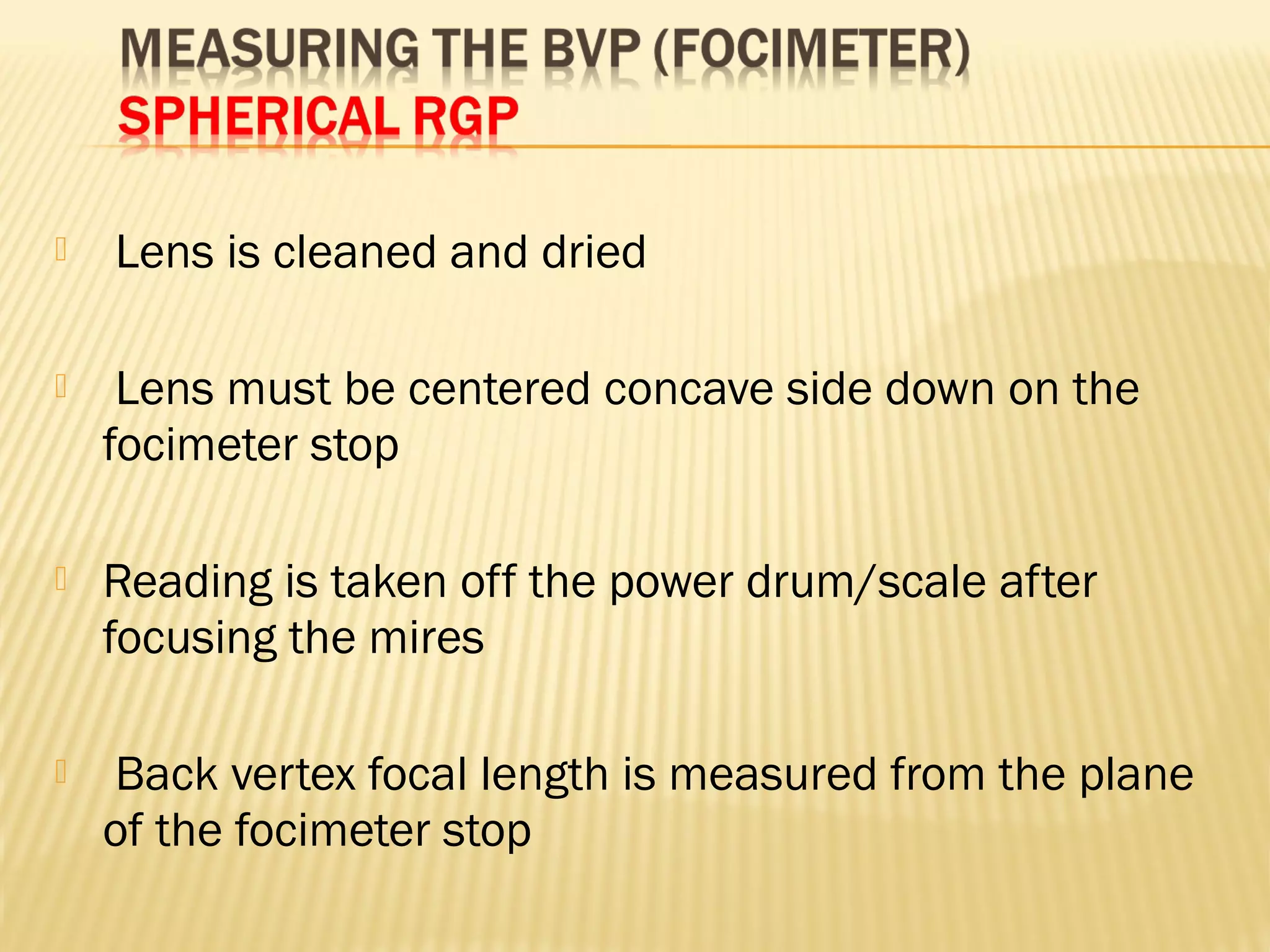  Lens is cleaned and dried
 Lens must be centered concave side down on the
focimeter stop
 Reading is taken off the power drum/scale after
focusing the mires
 Back vertex focal length is measured from the plane
of the focimeter stop
 