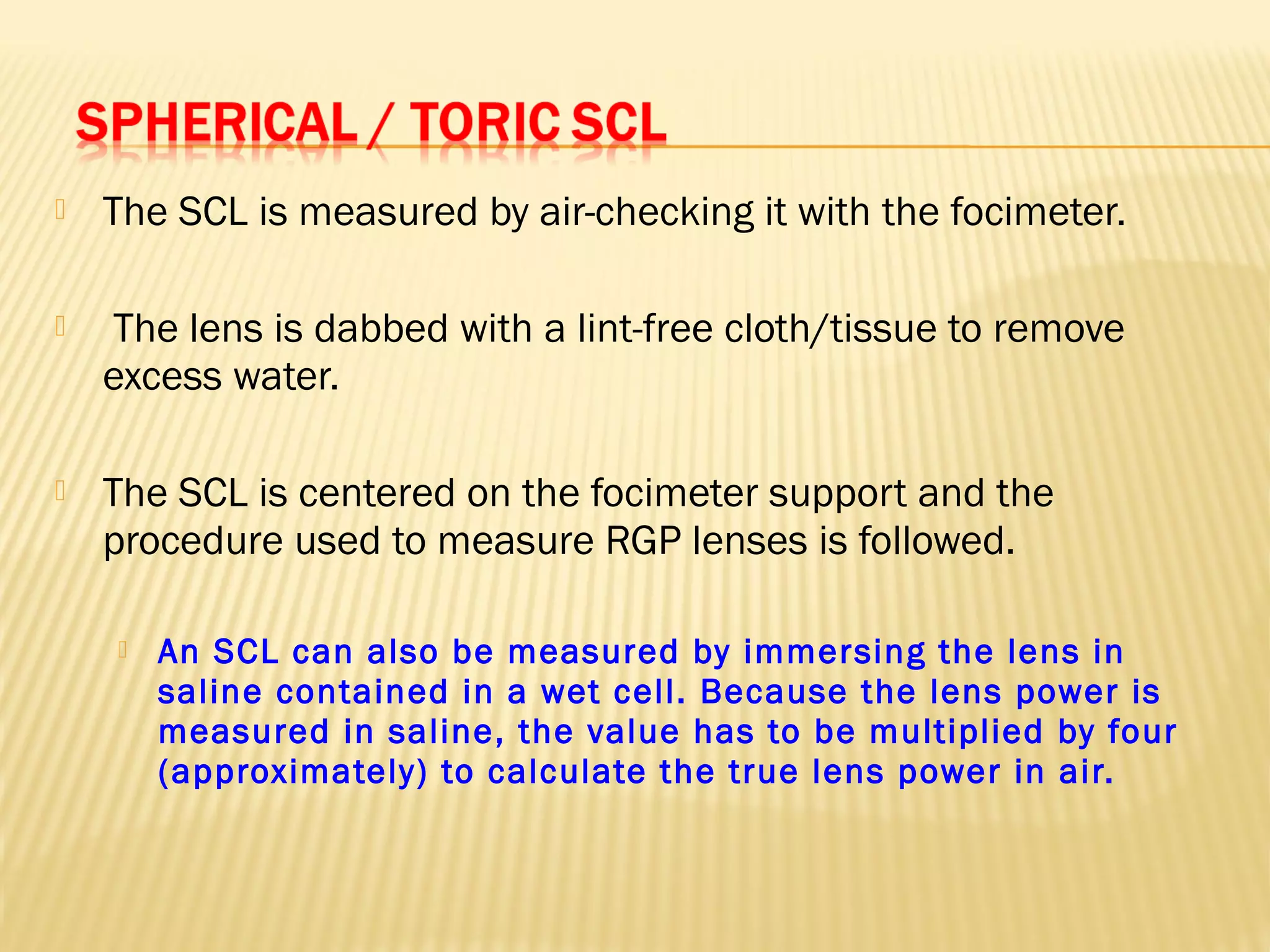  The SCL is measured by air-checking it with the focimeter.
 The lens is dabbed with a lint-free cloth/tissue to remove
excess water.
 The SCL is centered on the focimeter support and the
procedure used to measure RGP lenses is followed.
 An SCL can also be measured by immersing the lens in
saline contained in a wet cell. Because the lens power is
measured in saline, the value has to be multiplied by four
(approximately) to calculate the true lens power in air.
 