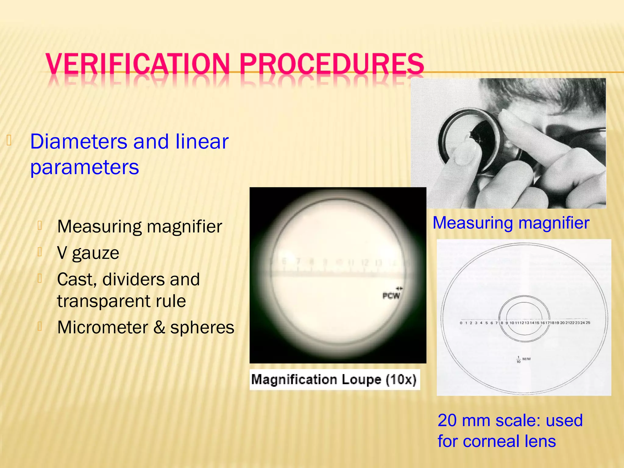  Diameters and linear
parameters
 Measuring magnifier
 V gauze
 Cast, dividers and
transparent rule
 Micrometer & spheres
Measuring magnifier
20 mm scale: used
for corneal lens
 