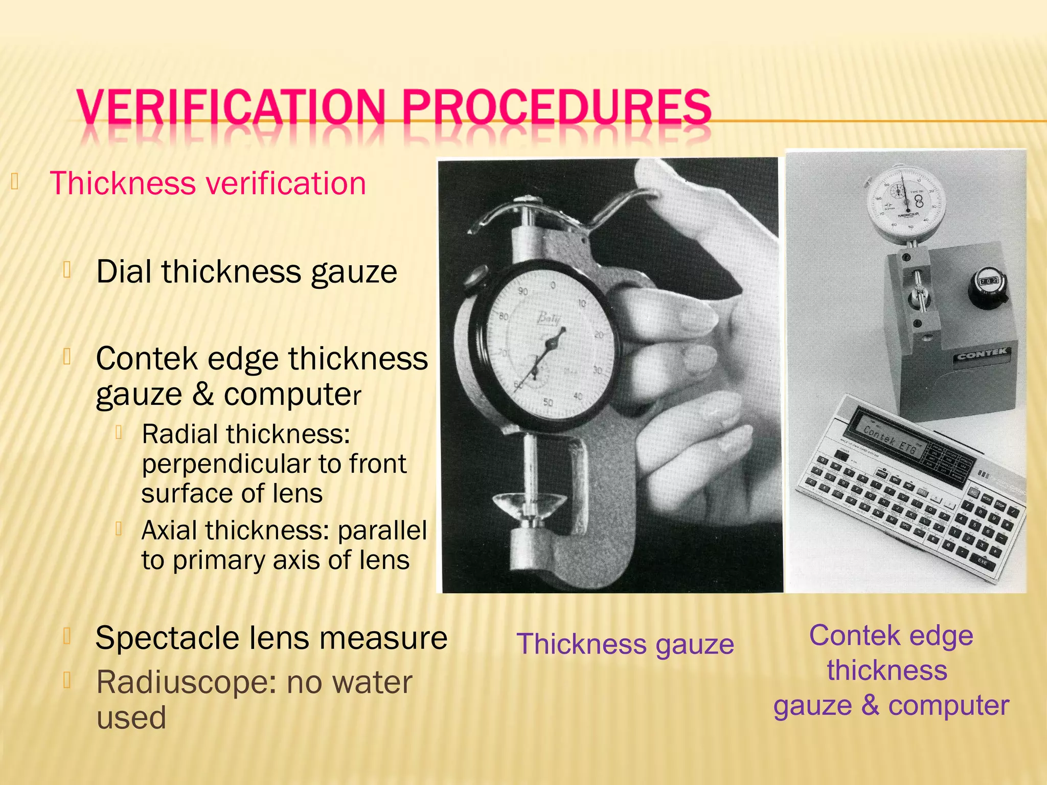  Thickness verification
 Dial thickness gauze
 Contek edge thickness
gauze & computer
 Radial thickness:
perpendicular to front
surface of lens
 Axial thickness: parallel
to primary axis of lens
 Spectacle lens measure
 Radiuscope: no water
used
Thickness gauze Contek edge
thickness
gauze & computer
 