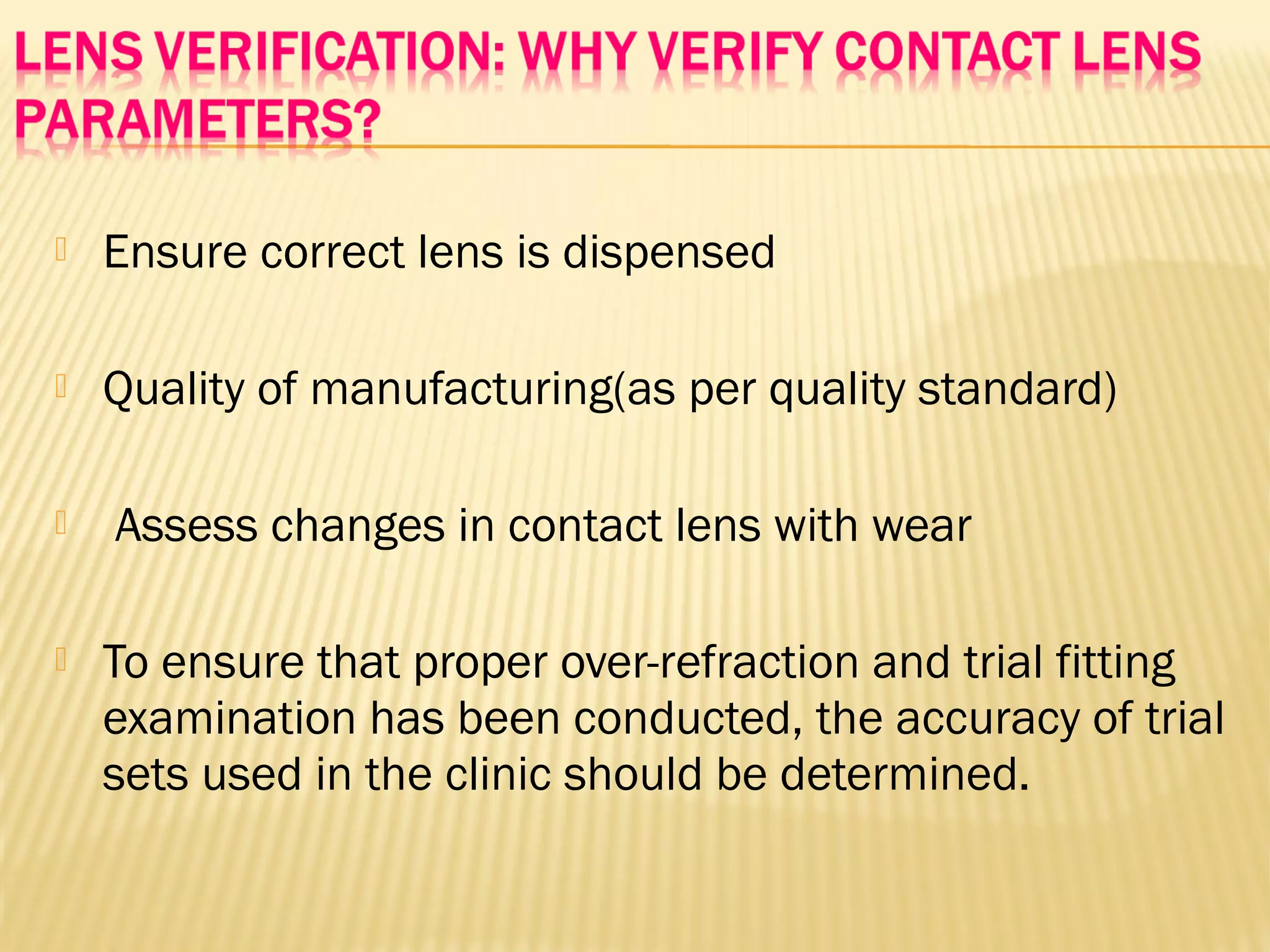  Ensure correct lens is dispensed
 Quality of manufacturing(as per quality standard)
 Assess changes in contact lens with wear
 To ensure that proper over-refraction and trial fitting
examination has been conducted, the accuracy of trial
sets used in the clinic should be determined.
 