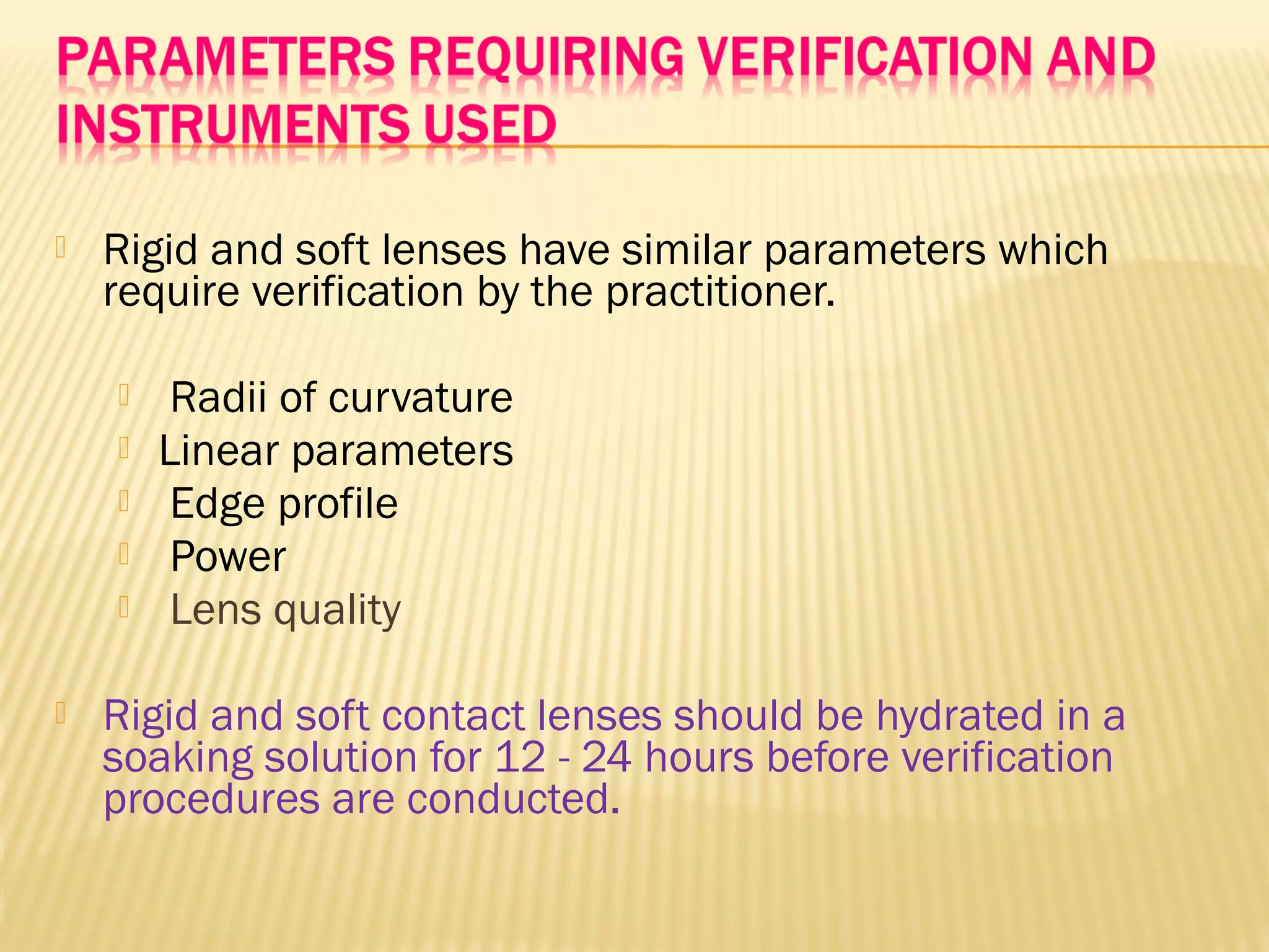  Rigid and soft lenses have similar parameters which
require verification by the practitioner.
 Radii of curvature
 Linear parameters
 Edge profile
 Power
 Lens quality
 Rigid and soft contact lenses should be hydrated in a
soaking solution for 12 - 24 hours before verification
procedures are conducted.
 