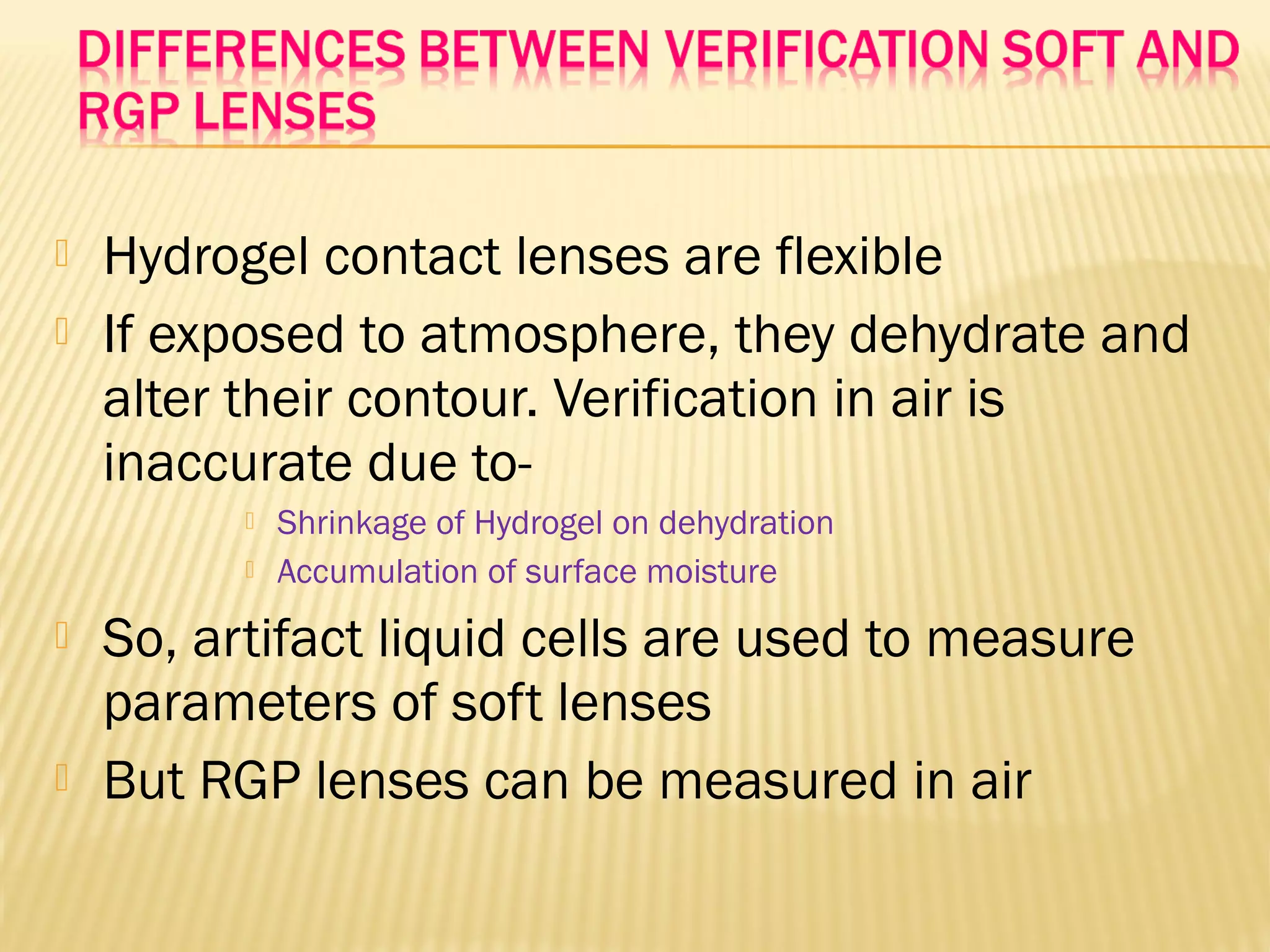  Hydrogel contact lenses are flexible
 If exposed to atmosphere, they dehydrate and
alter their contour. Verification in air is
inaccurate due to-
 Shrinkage of Hydrogel on dehydration
 Accumulation of surface moisture
 So, artifact liquid cells are used to measure
parameters of soft lenses
 But RGP lenses can be measured in air
 