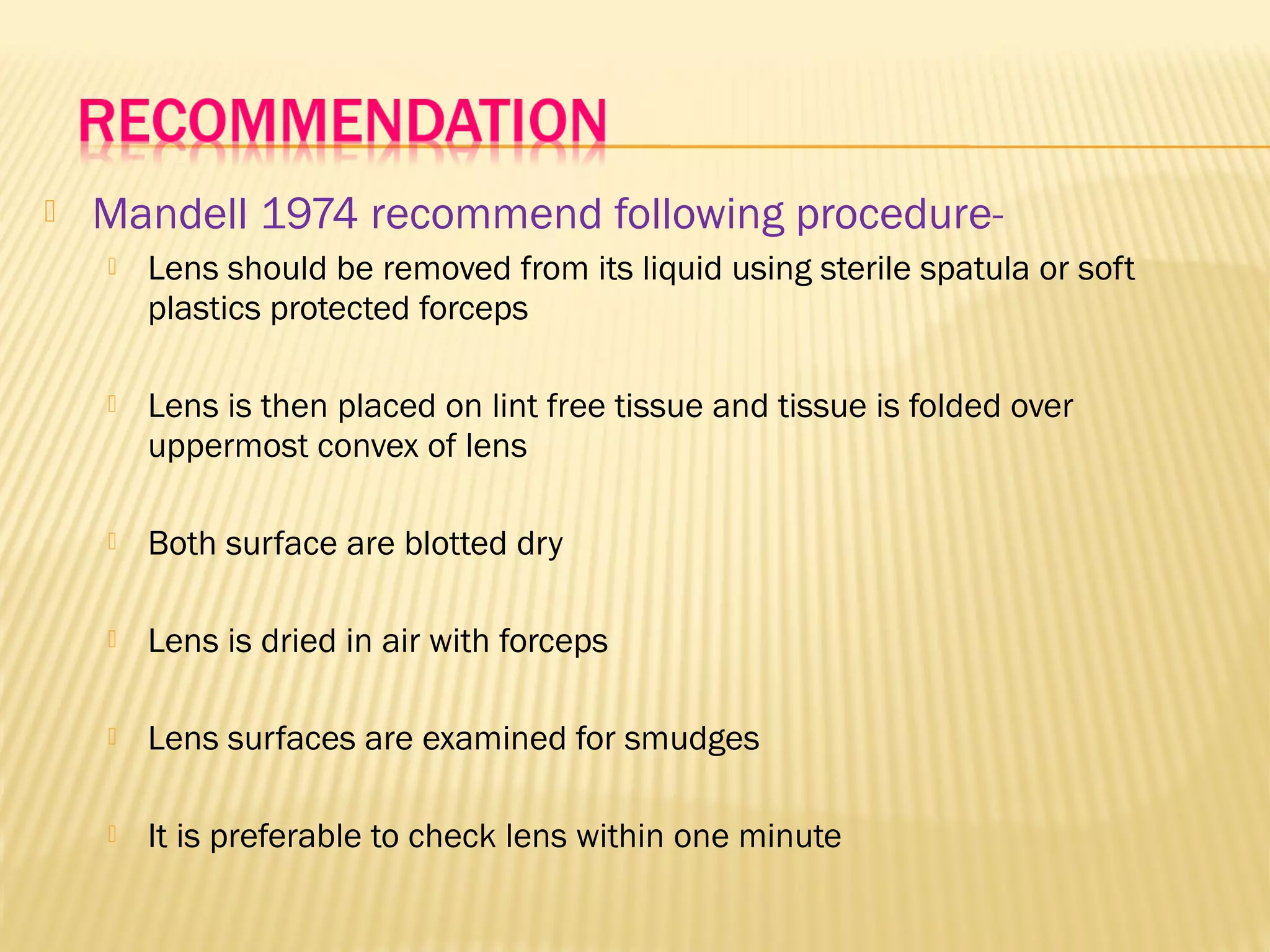  Mandell 1974 recommend following procedure-
 Lens should be removed from its liquid using sterile spatula or soft
plastics protected forceps
 Lens is then placed on lint free tissue and tissue is folded over
uppermost convex of lens
 Both surface are blotted dry
 Lens is dried in air with forceps
 Lens surfaces are examined for smudges
 It is preferable to check lens within one minute
 