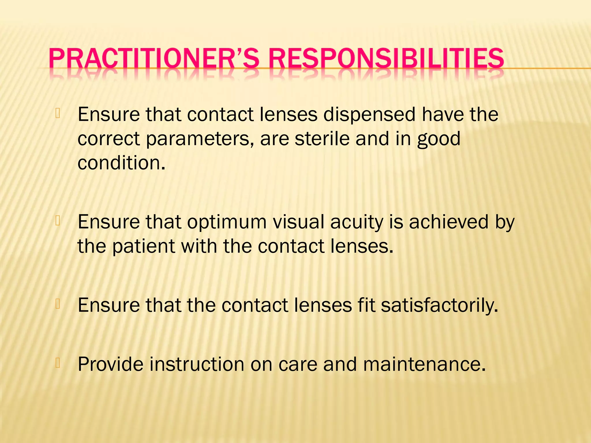  Ensure that contact lenses dispensed have the
correct parameters, are sterile and in good
condition.
 Ensure that optimum visual acuity is achieved by
the patient with the contact lenses.
 Ensure that the contact lenses fit satisfactorily.
 Provide instruction on care and maintenance.
 