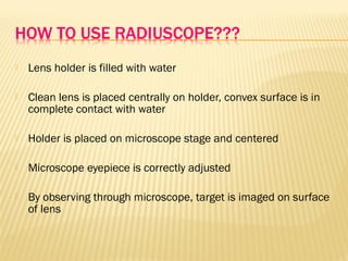  Lens holder is filled with water
 Clean lens is placed centrally on holder, convex surface is in
complete contact with water
 Holder is placed on microscope stage and centered
 Microscope eyepiece is correctly adjusted
 By observing through microscope, target is imaged on surface
of lens
 