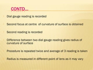  Dial gauge reading is recorded
 Second focus at centre of curvature of surface is obtained
 Second reading is recorded
 Difference between two dial gauge reading gives radius of
curvature of surface
 Procedure is repeated twice and average of 3 reading is taken
 Radius is measured in different point of lens as it may vary
 