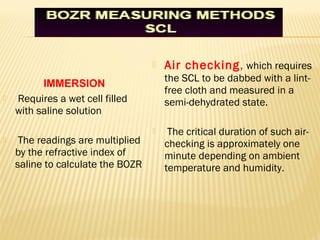  Air checking, which requires
the SCL to be dabbed with a lint-
free cloth and measured in a
semi-dehydrated state.
 The critical duration of such air-
checking is approximately one
minute depending on ambient
temperature and humidity.
 Requires a wet cell filled
with saline solution
 The readings are multiplied
by the refractive index of
saline to calculate the BOZR
IMMERSION
 