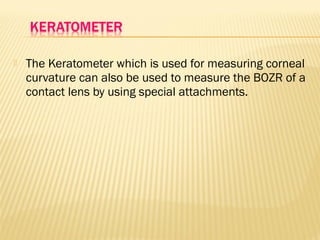  The Keratometer which is used for measuring corneal
curvature can also be used to measure the BOZR of a
contact lens by using special attachments.
 