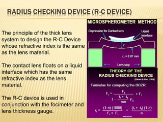 The principle of the thick lens
system to design the R-C Device
whose refractive index is the same
as the lens material.
The contact lens floats on a liquid
interface which has the same
refractive index as the lens
material.
The R-C device is used in
conjunction with the focimeter and
lens thickness gauge.
 