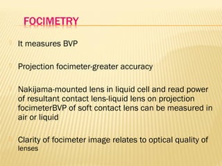  It measures BVP
 Projection focimeter-greater accuracy
 Nakijama-mounted lens in liquid cell and read power
of resultant contact lens-liquid lens on projection
focimeterBVP of soft contact lens can be measured in
air or liquid
 Clarity of focimeter image relates to optical quality of
lenses
 