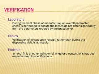  Laboratory
 During the final phase of manufacture, an overall parameter
check is performed to ensure the lenses do not differ significantly
from the parameters ordered by the practitioner.
 Clinics
 Verification of lenses upon receipt, rather than during the
dispensing visit, is advisable.
 Patients
 ‘on-eye’ fit is another indicator of whether a contact lens has been
manufactured to specifications.
 