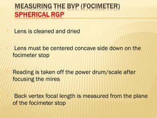 Lens is cleaned and dried
 Lens must be centered concave side down on the
focimeter stop
 Reading is taken off the power drum/scale after
focusing the mires
 Back vertex focal length is measured from the plane
of the focimeter stop
 