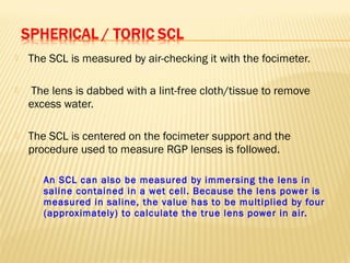  The SCL is measured by air-checking it with the focimeter.
 The lens is dabbed with a lint-free cloth/tissue to remove
excess water.
 The SCL is centered on the focimeter support and the
procedure used to measure RGP lenses is followed.
 An SCL can also be measured by immersing the lens in
saline contained in a wet cell. Because the lens power is
measured in saline, the value has to be multiplied by four
(approximately) to calculate the true lens power in air.
 