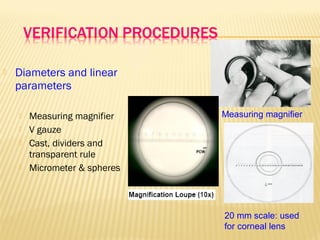  Diameters and linear
parameters
 Measuring magnifier
 V gauze
 Cast, dividers and
transparent rule
 Micrometer & spheres
Measuring magnifier
20 mm scale: used
for corneal lens
 