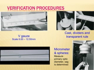 V gauze
Scale 6.00 – 12.50mm
Cast, dividers and
transparent rule
Micrometer
& spheres:
Measure
primary optic
diameter, sag
is determined
 