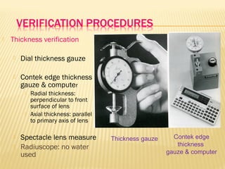  Thickness verification
 Dial thickness gauze
 Contek edge thickness
gauze & computer
 Radial thickness:
perpendicular to front
surface of lens
 Axial thickness: parallel
to primary axis of lens
 Spectacle lens measure
 Radiuscope: no water
used
Thickness gauze Contek edge
thickness
gauze & computer
 