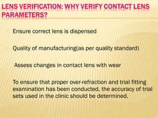  Ensure correct lens is dispensed
 Quality of manufacturing(as per quality standard)
 Assess changes in contact lens with wear
 To ensure that proper over-refraction and trial fitting
examination has been conducted, the accuracy of trial
sets used in the clinic should be determined.
 