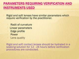  Rigid and soft lenses have similar parameters which
require verification by the practitioner.
 Radii of curvature
 Linear parameters
 Edge profile
 Power
 Lens quality
 Rigid and soft contact lenses should be hydrated in a
soaking solution for 12 - 24 hours before verification
procedures are conducted.
 