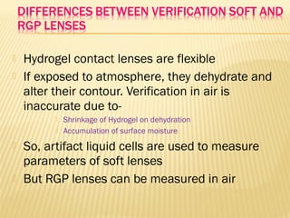  Hydrogel contact lenses are flexible
 If exposed to atmosphere, they dehydrate and
alter their contour. Verification in air is
inaccurate due to-
 Shrinkage of Hydrogel on dehydration
 Accumulation of surface moisture
 So, artifact liquid cells are used to measure
parameters of soft lenses
 But RGP lenses can be measured in air
 