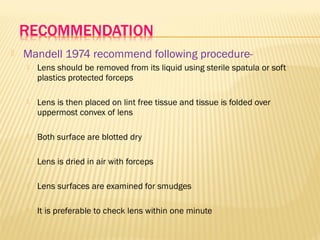  Mandell 1974 recommend following procedure-
 Lens should be removed from its liquid using sterile spatula or soft
plastics protected forceps
 Lens is then placed on lint free tissue and tissue is folded over
uppermost convex of lens
 Both surface are blotted dry
 Lens is dried in air with forceps
 Lens surfaces are examined for smudges
 It is preferable to check lens within one minute
 
