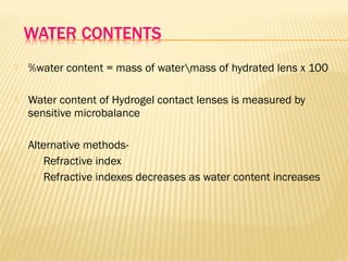  %water content = mass of watermass of hydrated lens x 100
 Water content of Hydrogel contact lenses is measured by
sensitive microbalance
 Alternative methods-
 Refractive index
 Refractive indexes decreases as water content increases
 