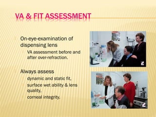  On-eye-examination of
dispensing lens
 VA assessment before and
after over-refraction.
 Always assess
 dynamic and static fit,
 surface wet ability & lens
quality,
 corneal integrity.
 