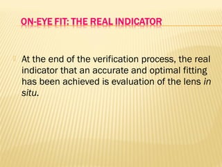  At the end of the verification process, the real
indicator that an accurate and optimal fitting
has been achieved is evaluation of the lens in
situ.
 