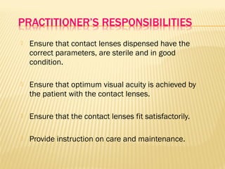  Ensure that contact lenses dispensed have the
correct parameters, are sterile and in good
condition.
 Ensure that optimum visual acuity is achieved by
the patient with the contact lenses.
 Ensure that the contact lenses fit satisfactorily.
 Provide instruction on care and maintenance.
 