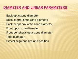  Back optic zone diameter
 Back central optic zone diameter
 Back peripheral optic zone diameter
 Front optic zone diameter
 Front peripheral optic zone diameter
 Total diameter
 Bifocal segment size and position
 
