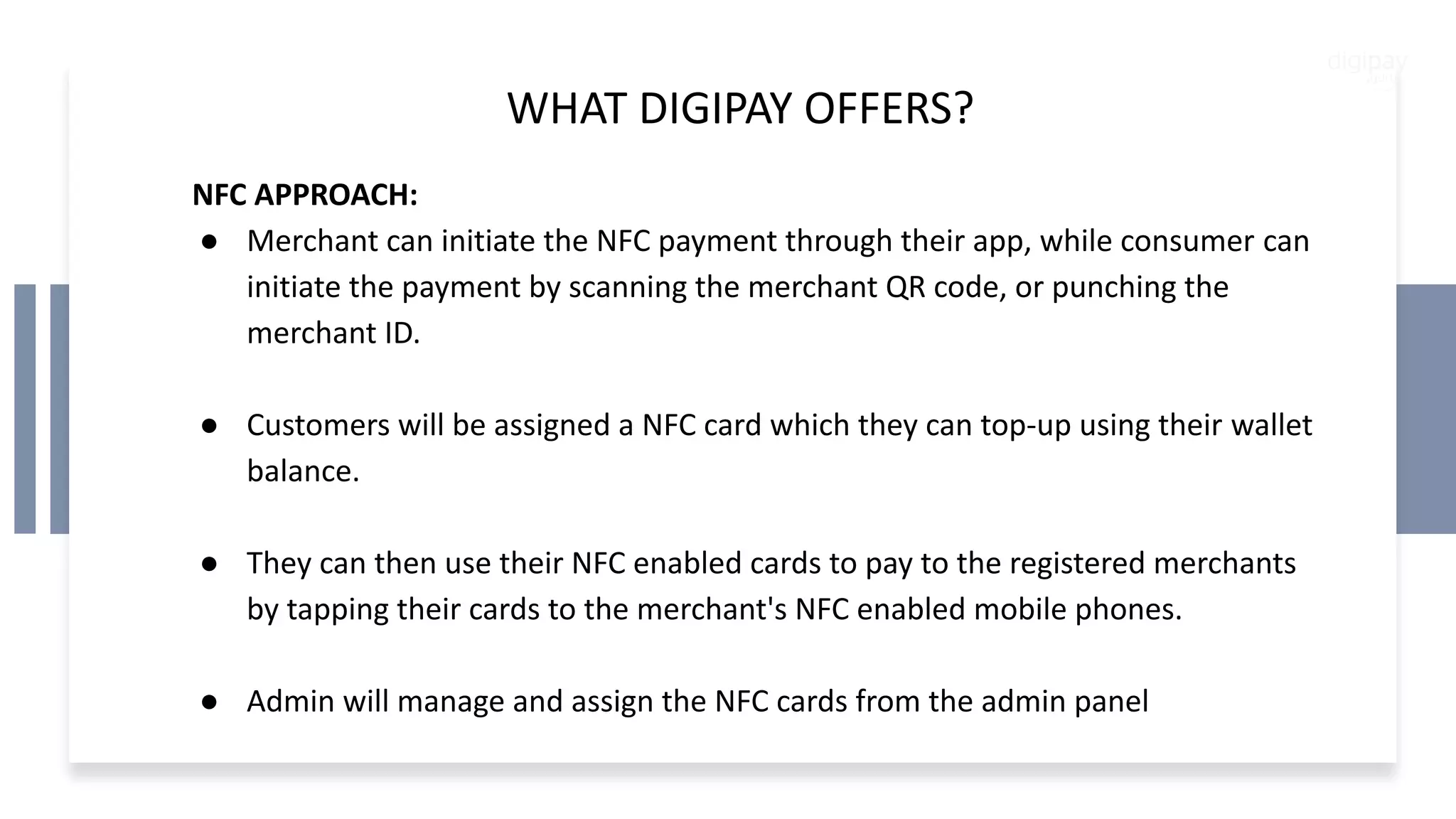WHAT DIGIPAY OFFERS?
NFC APPROACH:
● Merchant can initiate the NFC payment through their app, while consumer can
initiate the payment by scanning the merchant QR code, or punching the
merchant ID.
● Customers will be assigned a NFC card which they can top-up using their wallet
balance.
● They can then use their NFC enabled cards to pay to the registered merchants
by tapping their cards to the merchant's NFC enabled mobile phones.
● Admin will manage and assign the NFC cards from the admin panel
 