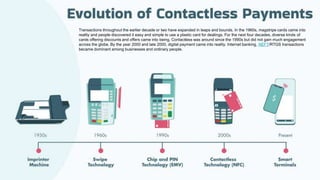 Transactions throughout the earlier decade or two have expanded in leaps and bounds. In the 1960s, magstripe cards came into
reality and people discovered it easy and simple to use a plastic card for dealings. For the next four decades, diverse kinds of
cards offering discounts and offers came into being. Contactless was around since the 1990s but did not gain much engagement
across the globe. By the year 2000 and late 2000, digital payment came into reality. Internet banking, NEFT/RTGS transactions
became dominant among businesses and ordinary people.
 