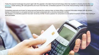 Today the payment landscape has grown again with the upgrade in the latest financial technology which has resulted in amazing devices like POS
terminals, mobile banking, QR code payments and much more like that. Contactless payment is one of the most promising modes of payment yet
developed
Contactless payments are known for being secured because the customer does not share billing or payment information straight with the vendor.
Instead, all transmission is encrypted and each purchase is tokenized with a one-time transaction number.
The adoption of contactless payment has been revved by COVID-19 and a passion for consumers to avoid person-to-person contact when making in-
store purchases.
 